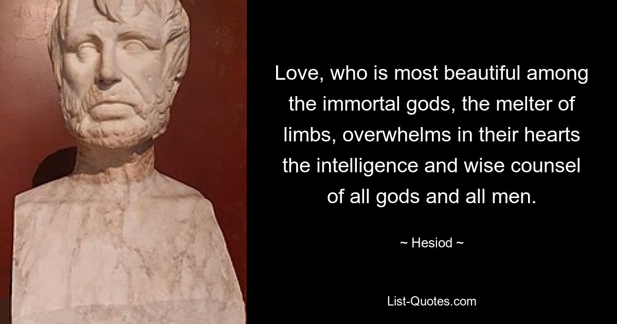 Love, who is most beautiful among the immortal gods, the melter of limbs, overwhelms in their hearts the intelligence and wise counsel of all gods and all men. — © Hesiod