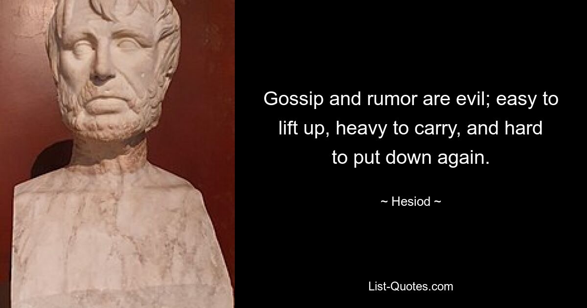 Gossip and rumor are evil; easy to lift up, heavy to carry, and hard to put down again. — © Hesiod