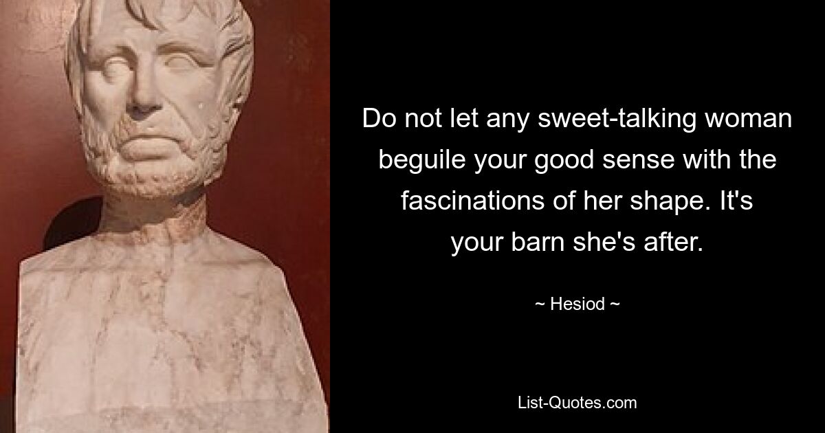 Do not let any sweet-talking woman beguile your good sense with the fascinations of her shape. It's your barn she's after. — © Hesiod