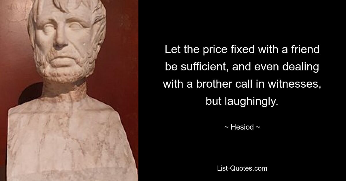 Let the price fixed with a friend be sufficient, and even dealing with a brother call in witnesses, but laughingly. — © Hesiod