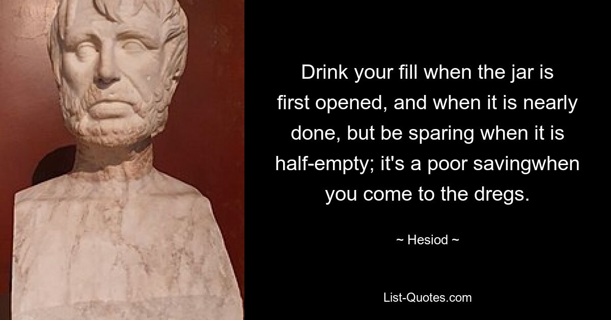 Drink your fill when the jar is first opened, and when it is nearly done, but be sparing when it is half-empty; it's a poor savingwhen you come to the dregs. — © Hesiod