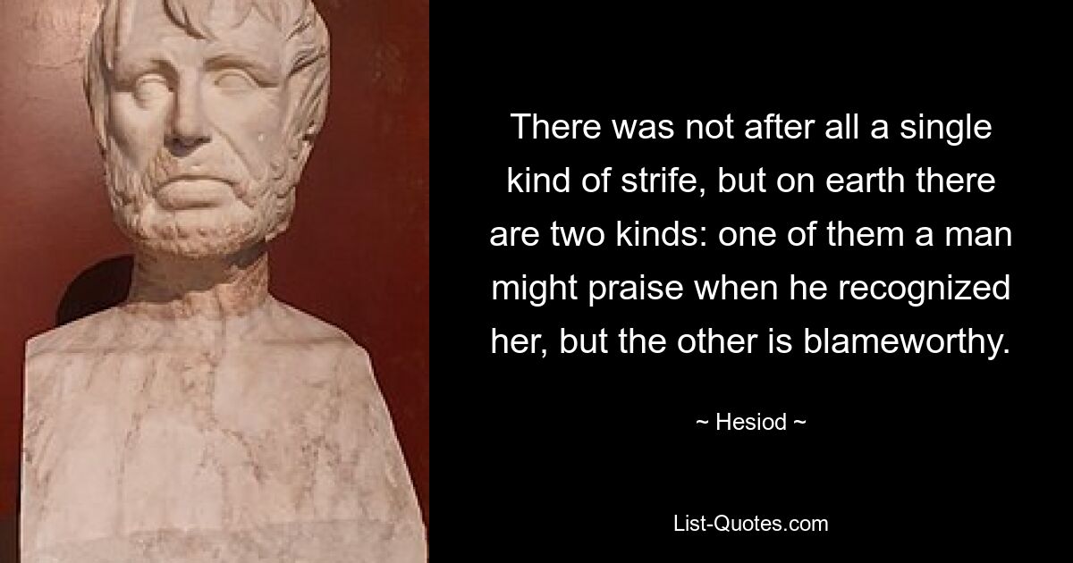 There was not after all a single kind of strife, but on earth there are two kinds: one of them a man might praise when he recognized her, but the other is blameworthy. — © Hesiod