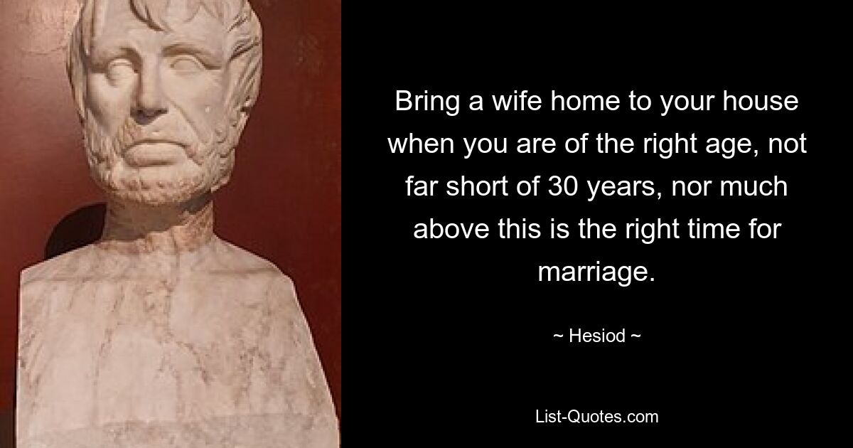 Bring a wife home to your house when you are of the right age, not far short of 30 years, nor much above this is the right time for marriage. — © Hesiod