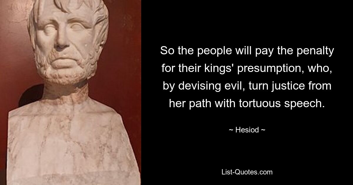 So the people will pay the penalty for their kings' presumption, who, by devising evil, turn justice from her path with tortuous speech. — © Hesiod