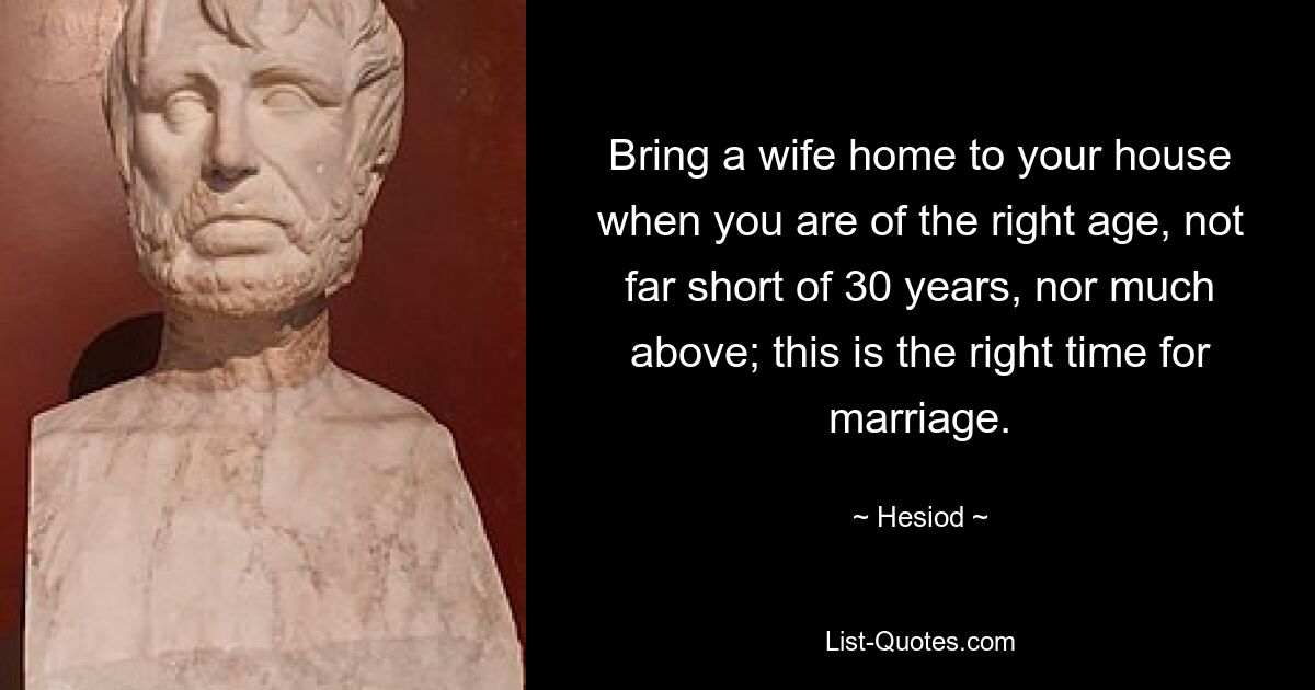 Bring a wife home to your house when you are of the right age, not far short of 30 years, nor much above; this is the right time for marriage. — © Hesiod