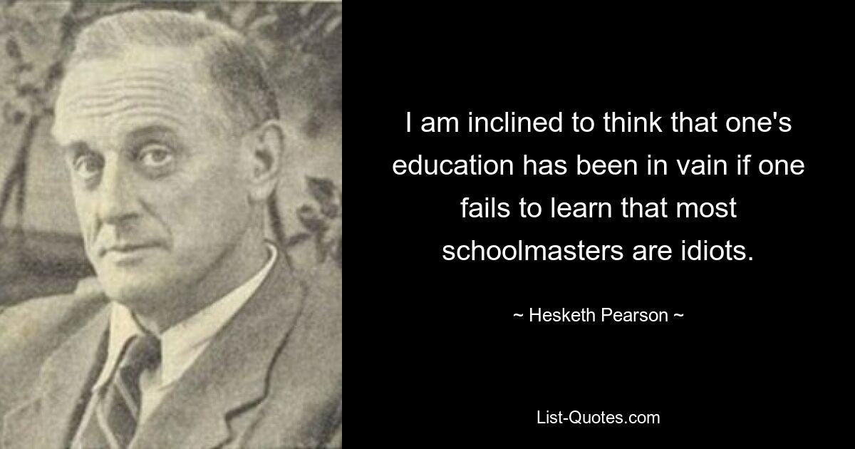 I am inclined to think that one's education has been in vain if one fails to learn that most schoolmasters are idiots. — © Hesketh Pearson