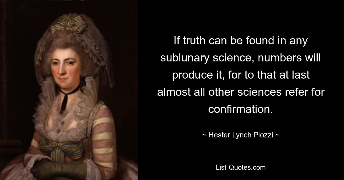 If truth can be found in any sublunary science, numbers will produce it, for to that at last almost all other sciences refer for confirmation. — © Hester Lynch Piozzi