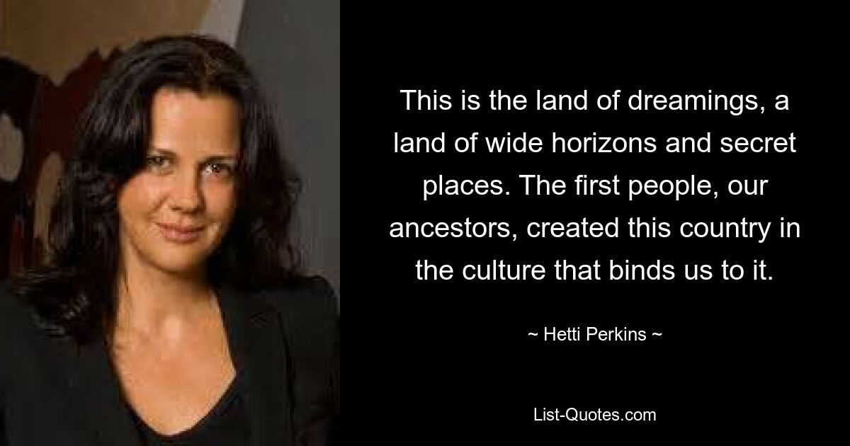 This is the land of dreamings, a land of wide horizons and secret places. The first people, our ancestors, created this country in the culture that binds us to it. — © Hetti Perkins