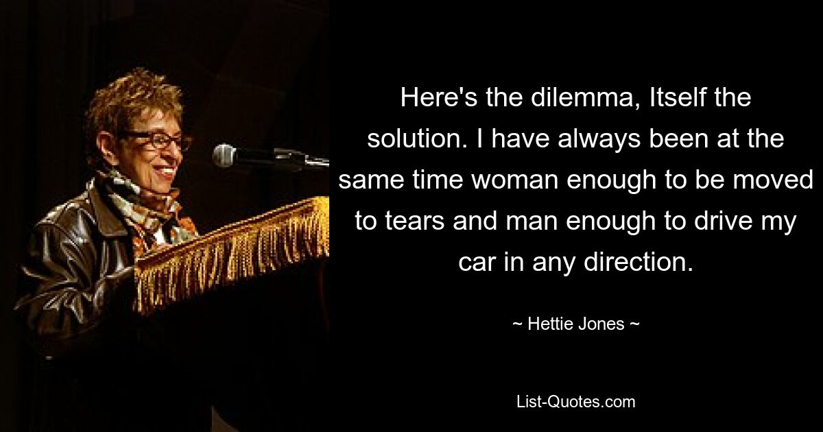 Here's the dilemma, Itself the solution. I have always been at the same time woman enough to be moved to tears and man enough to drive my car in any direction. — © Hettie Jones