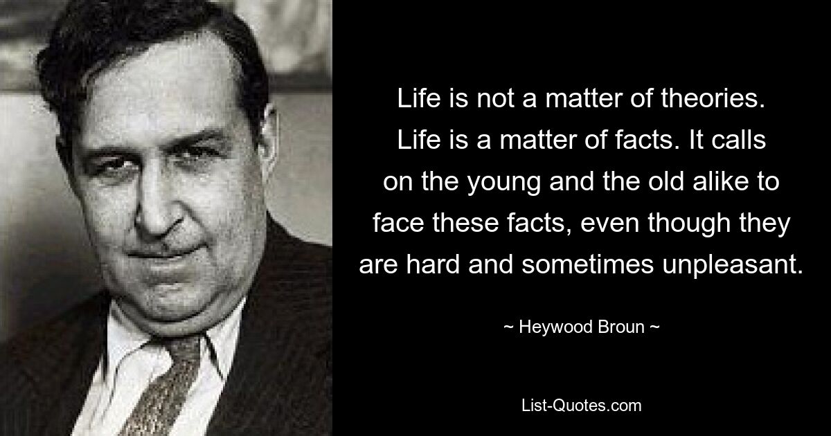 Life is not a matter of theories. Life is a matter of facts. It calls on the young and the old alike to face these facts, even though they are hard and sometimes unpleasant. — © Heywood Broun