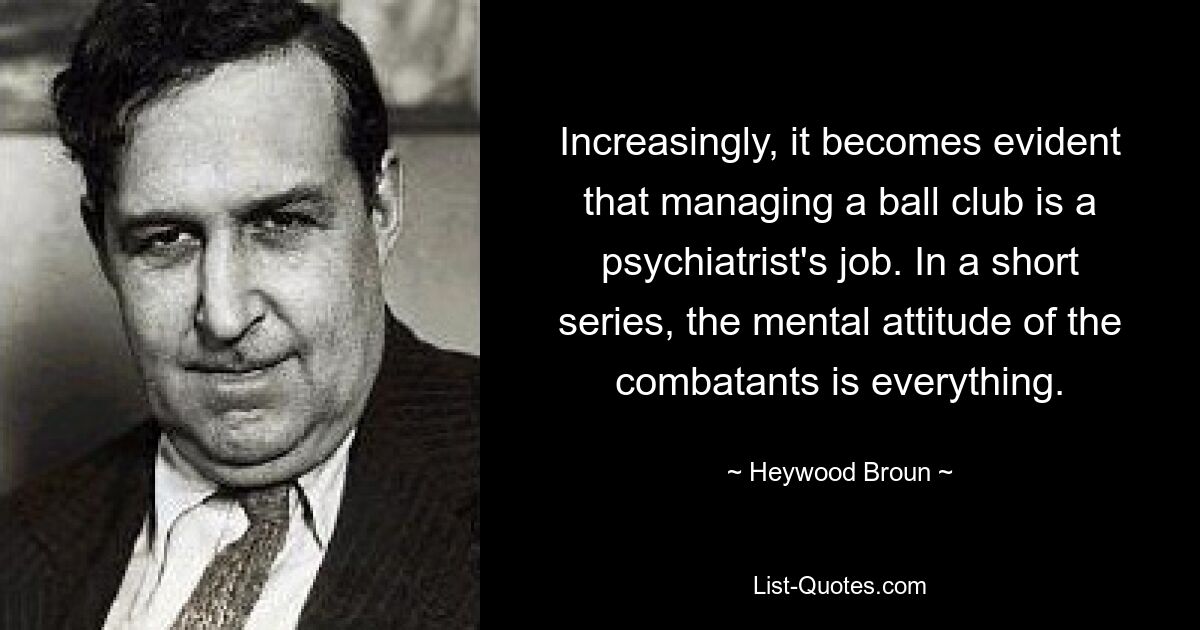 Increasingly, it becomes evident that managing a ball club is a psychiatrist's job. In a short series, the mental attitude of the combatants is everything. — © Heywood Broun