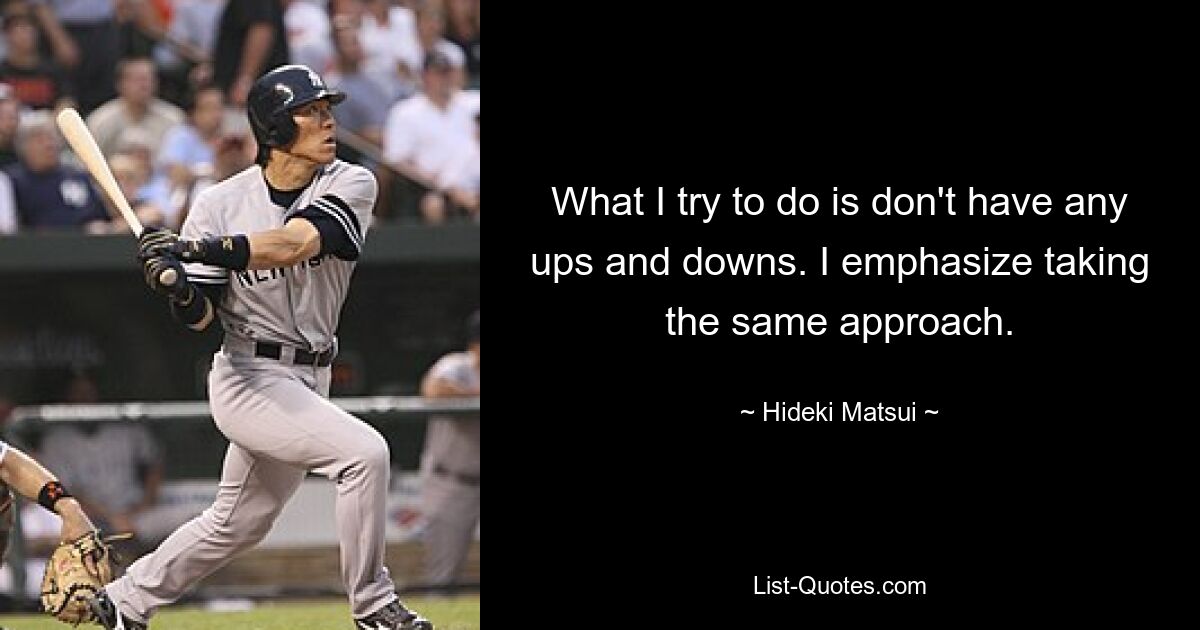 What I try to do is don't have any ups and downs. I emphasize taking the same approach. — © Hideki Matsui