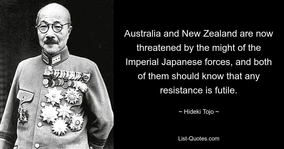 Australia and New Zealand are now threatened by the might of the Imperial Japanese forces, and both of them should know that any resistance is futile. — © Hideki Tojo