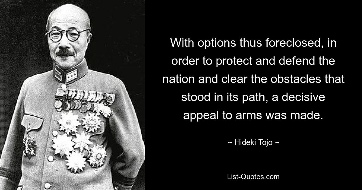 With options thus foreclosed, in order to protect and defend the nation and clear the obstacles that stood in its path, a decisive appeal to arms was made. — © Hideki Tojo