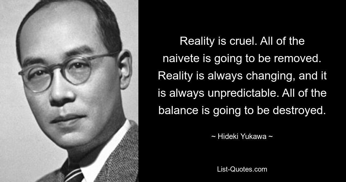 Reality is cruel. All of the naivete is going to be removed. Reality is always changing, and it is always unpredictable. All of the balance is going to be destroyed. — © Hideki Yukawa