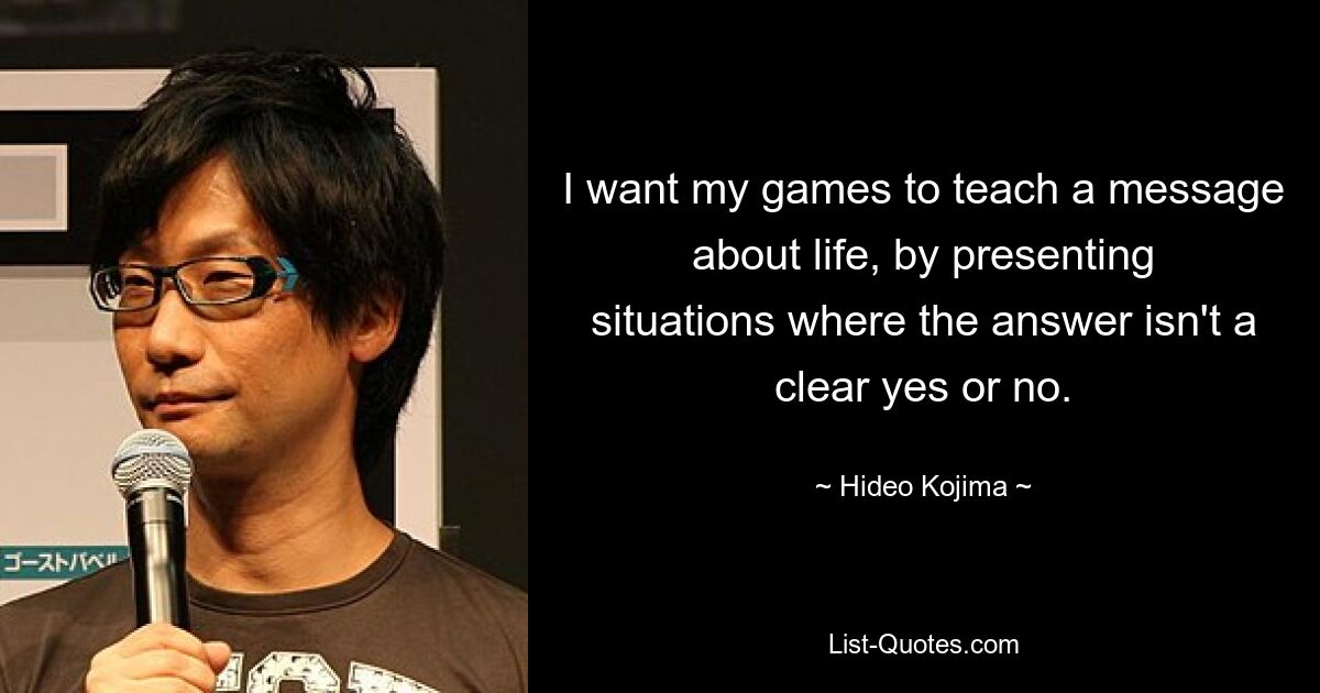 I want my games to teach a message about life, by presenting situations where the answer isn't a clear yes or no. — © Hideo Kojima