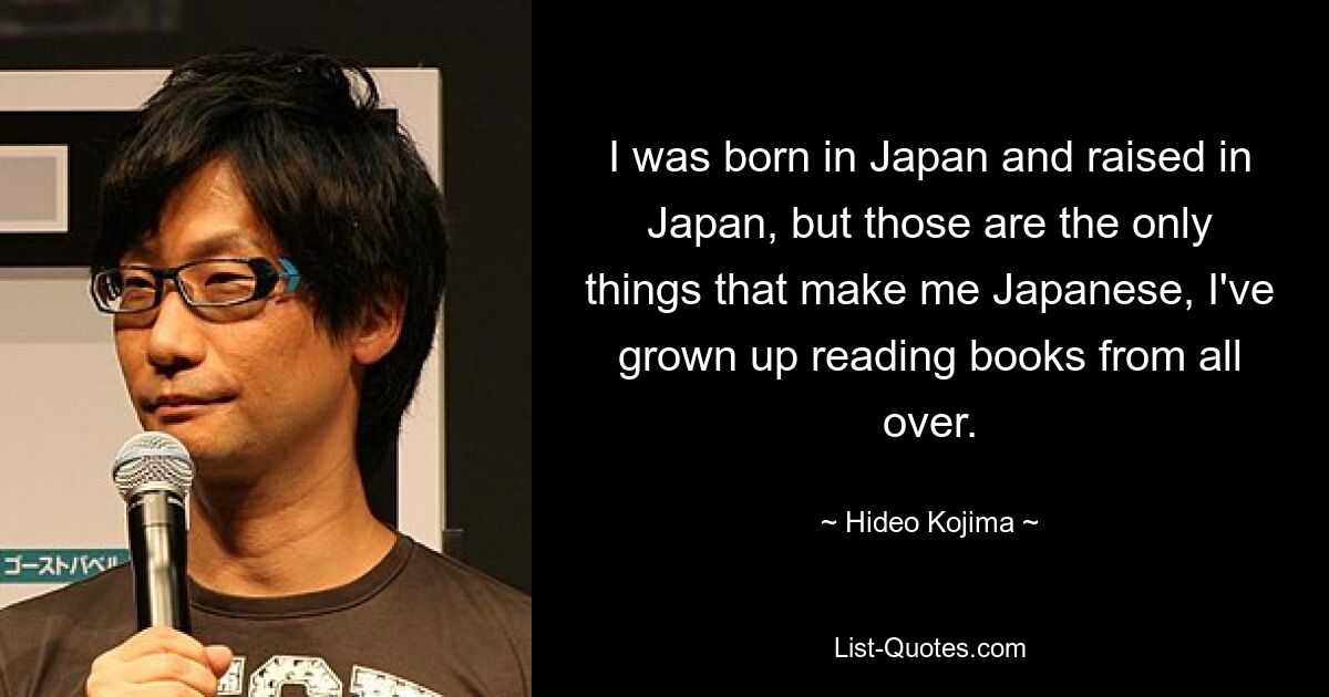 I was born in Japan and raised in Japan, but those are the only things that make me Japanese, I've grown up reading books from all over. — © Hideo Kojima