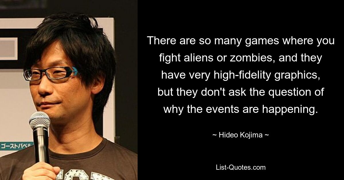 There are so many games where you fight aliens or zombies, and they have very high-fidelity graphics, but they don't ask the question of why the events are happening. — © Hideo Kojima