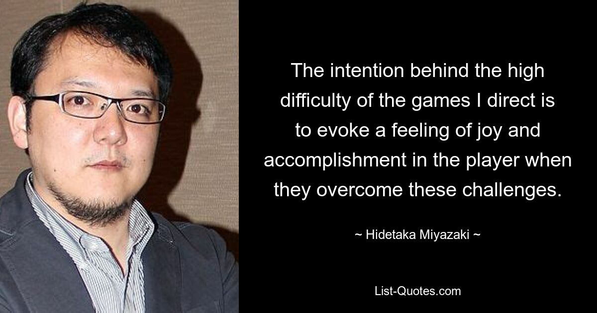 The intention behind the high difficulty of the games I direct is to evoke a feeling of joy and accomplishment in the player when they overcome these challenges. — © Hidetaka Miyazaki