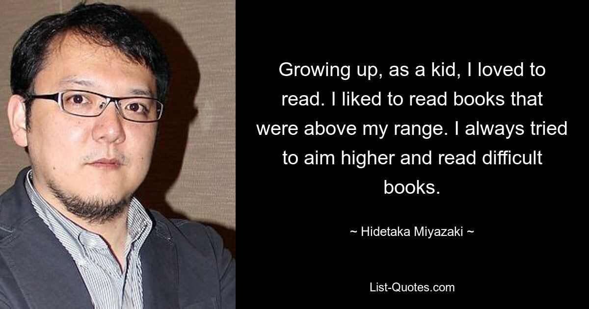 Growing up, as a kid, I loved to read. I liked to read books that were above my range. I always tried to aim higher and read difficult books. — © Hidetaka Miyazaki