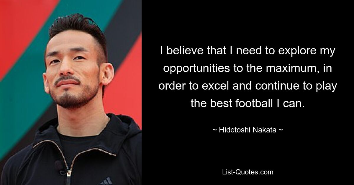 I believe that I need to explore my opportunities to the maximum, in order to excel and continue to play the best football I can. — © Hidetoshi Nakata