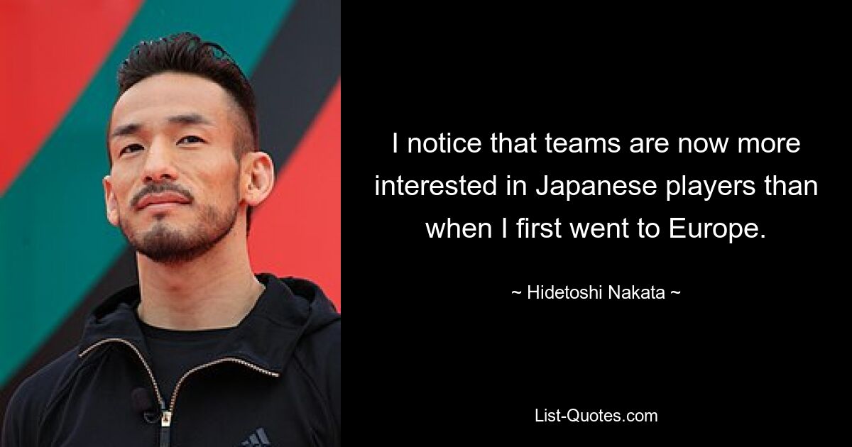 I notice that teams are now more interested in Japanese players than when I first went to Europe. — © Hidetoshi Nakata