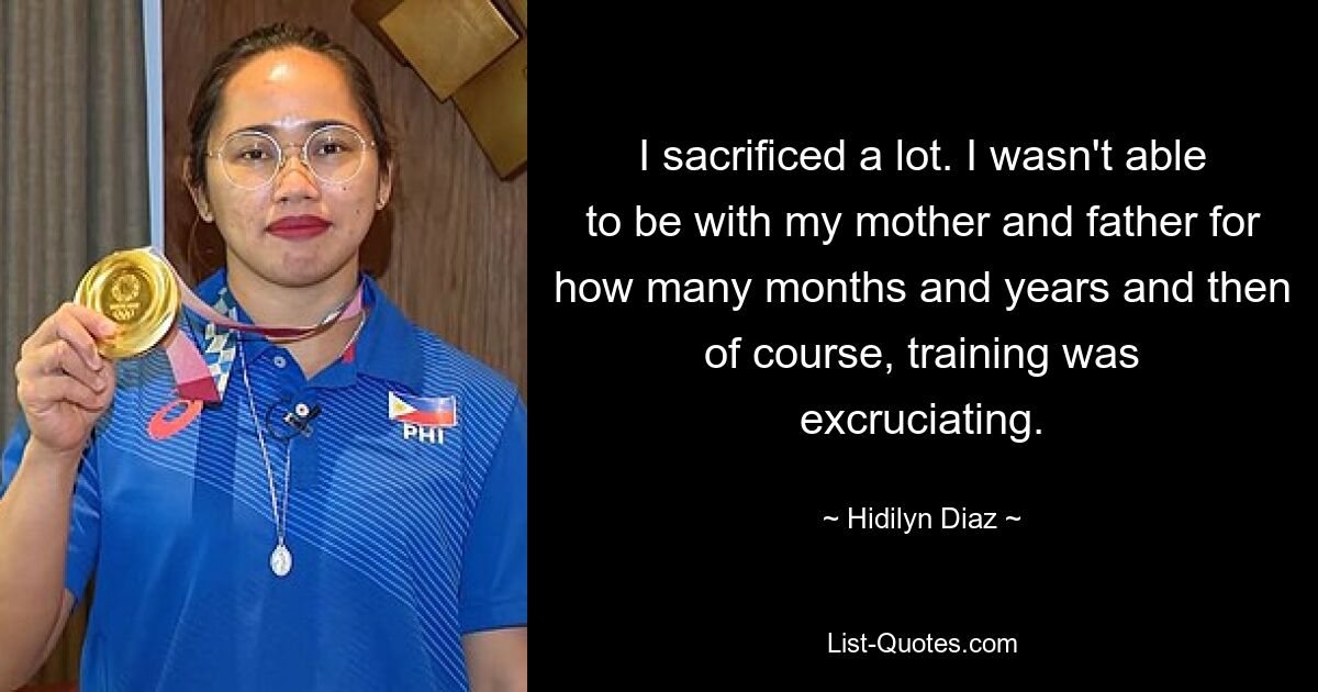 I sacrificed a lot. I wasn't able to be with my mother and father for how many months and years and then of course, training was excruciating. — © Hidilyn Diaz