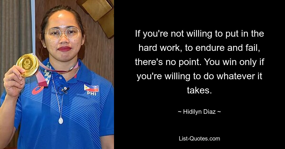 If you're not willing to put in the hard work, to endure and fail, there's no point. You win only if you're willing to do whatever it takes. — © Hidilyn Diaz