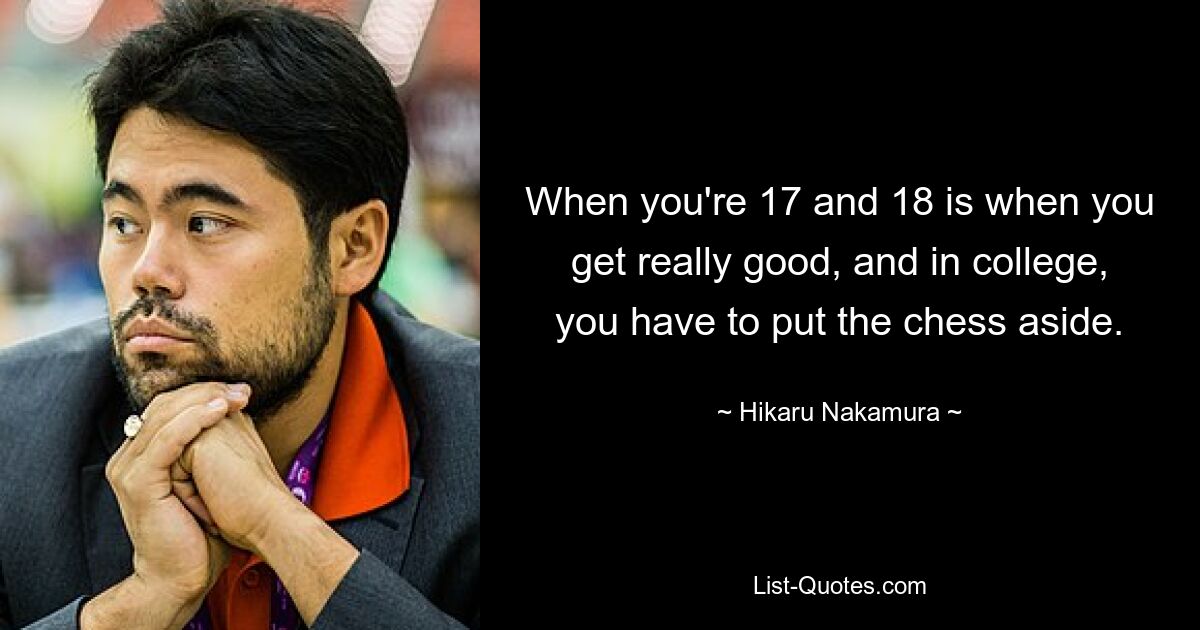 When you're 17 and 18 is when you get really good, and in college, you have to put the chess aside. — © Hikaru Nakamura