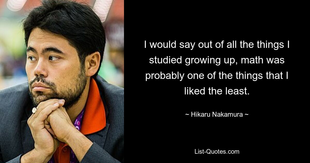 I would say out of all the things I studied growing up, math was probably one of the things that I liked the least. — © Hikaru Nakamura