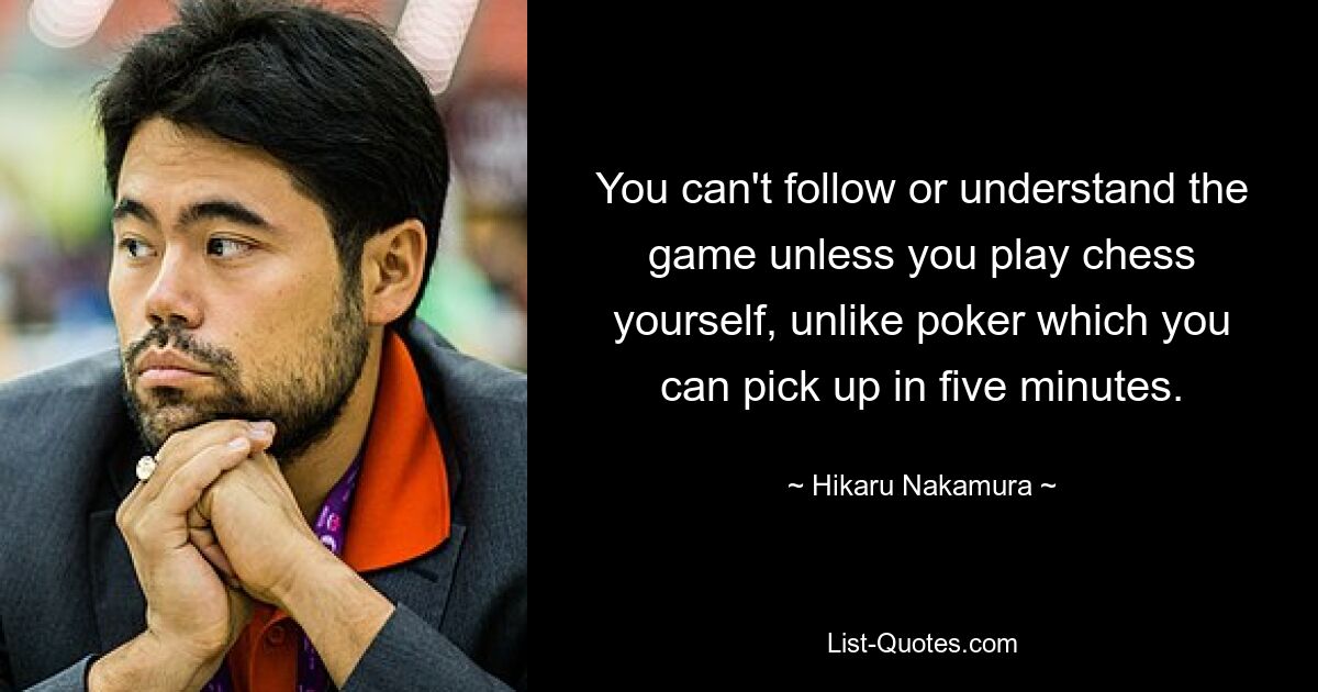 You can't follow or understand the game unless you play chess yourself, unlike poker which you can pick up in five minutes. — © Hikaru Nakamura