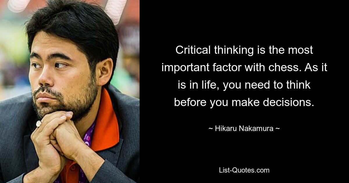 Critical thinking is the most important factor with chess. As it is in life, you need to think before you make decisions. — © Hikaru Nakamura