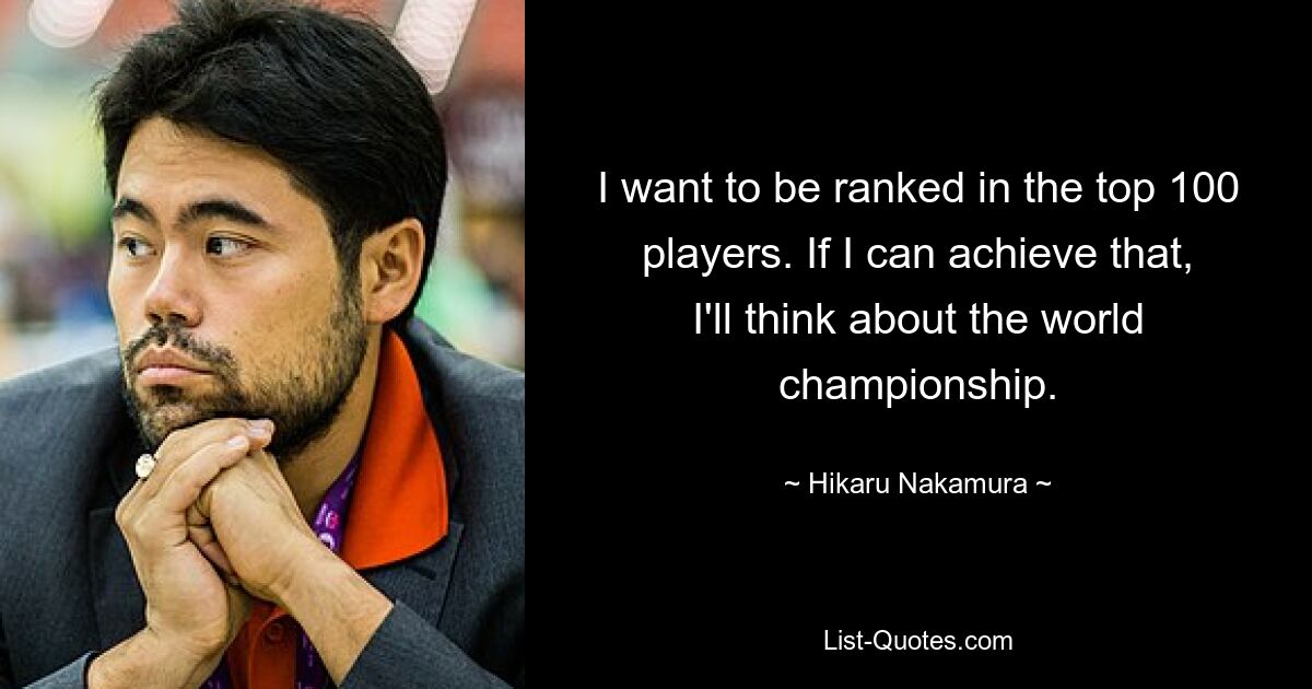 I want to be ranked in the top 100 players. If I can achieve that, I'll think about the world championship. — © Hikaru Nakamura