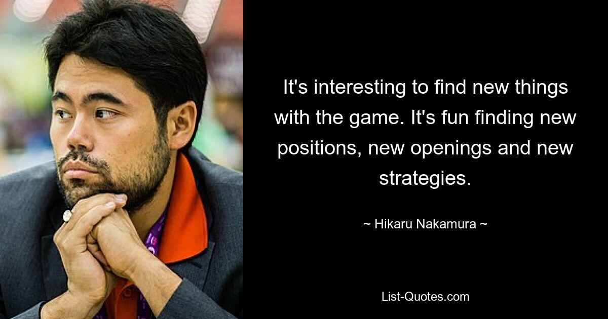 It's interesting to find new things with the game. It's fun finding new positions, new openings and new strategies. — © Hikaru Nakamura