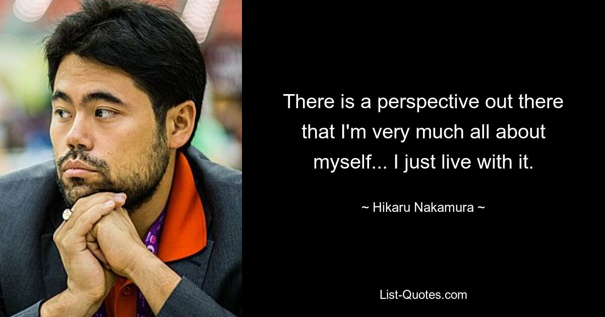 There is a perspective out there that I'm very much all about myself... I just live with it. — © Hikaru Nakamura