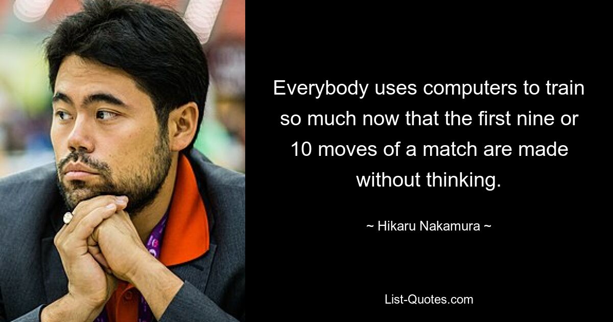 Everybody uses computers to train so much now that the first nine or 10 moves of a match are made without thinking. — © Hikaru Nakamura