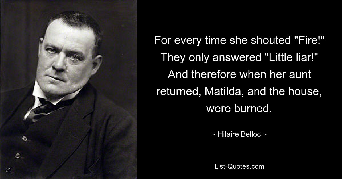 For every time she shouted "Fire!" They only answered "Little liar!" And therefore when her aunt returned, Matilda, and the house, were burned. — © Hilaire Belloc