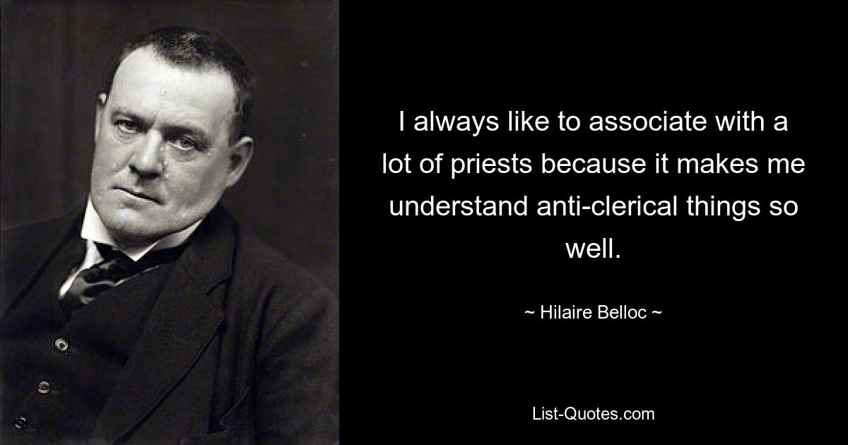 I always like to associate with a lot of priests because it makes me understand anti-clerical things so well. — © Hilaire Belloc