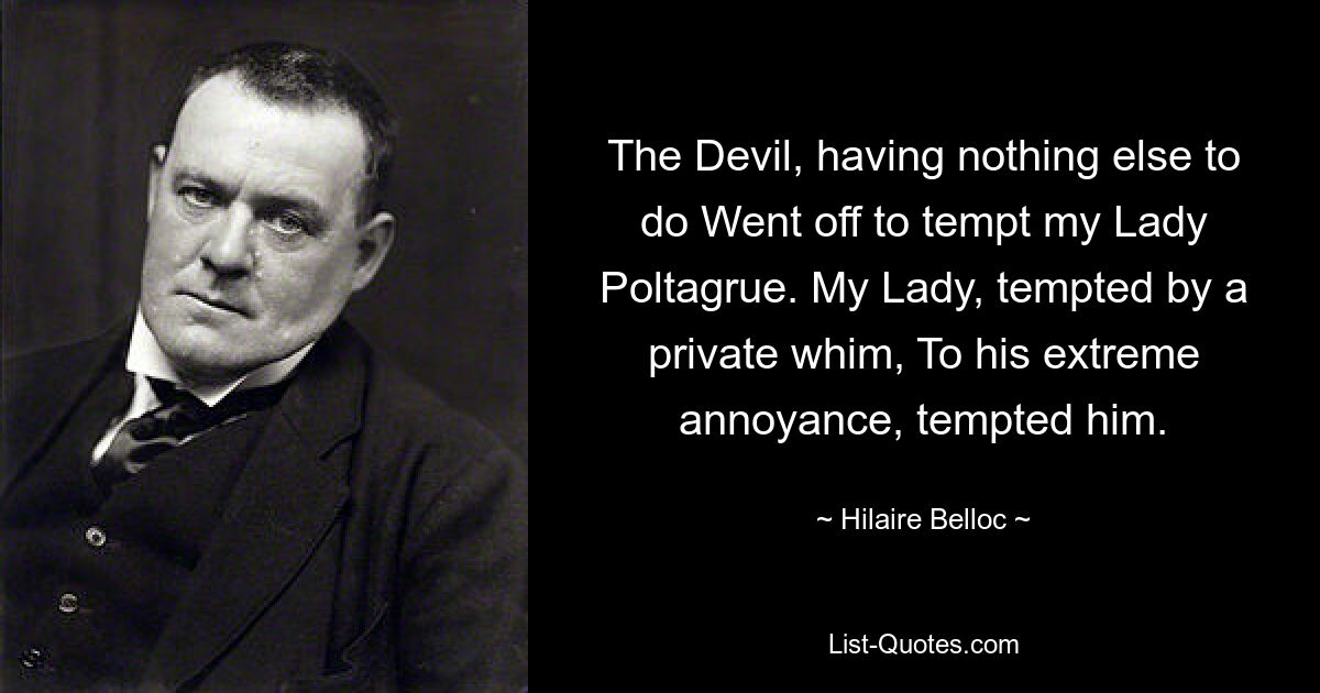 The Devil, having nothing else to do Went off to tempt my Lady Poltagrue. My Lady, tempted by a private whim, To his extreme annoyance, tempted him. — © Hilaire Belloc