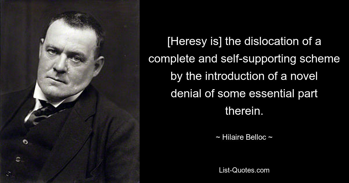 [Heresy is] the dislocation of a complete and self-supporting scheme by the introduction of a novel denial of some essential part therein. — © Hilaire Belloc