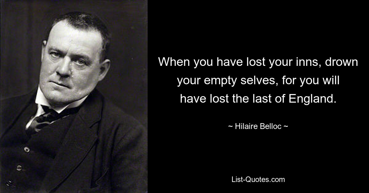 When you have lost your inns, drown your empty selves, for you will have lost the last of England. — © Hilaire Belloc