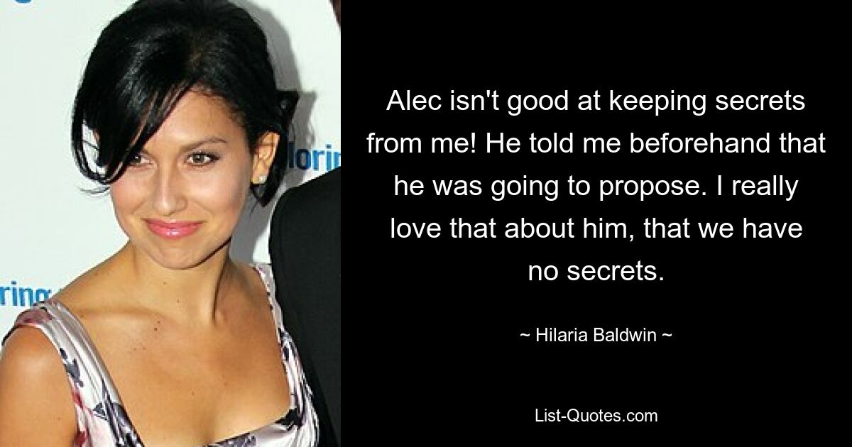 Alec isn't good at keeping secrets from me! He told me beforehand that he was going to propose. I really love that about him, that we have no secrets. — © Hilaria Baldwin