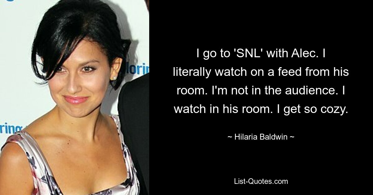 I go to 'SNL' with Alec. I literally watch on a feed from his room. I'm not in the audience. I watch in his room. I get so cozy. — © Hilaria Baldwin