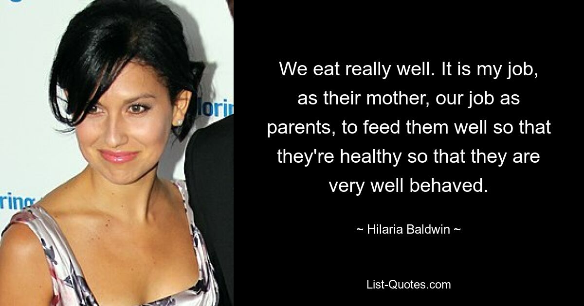 We eat really well. It is my job, as their mother, our job as parents, to feed them well so that they're healthy so that they are very well behaved. — © Hilaria Baldwin