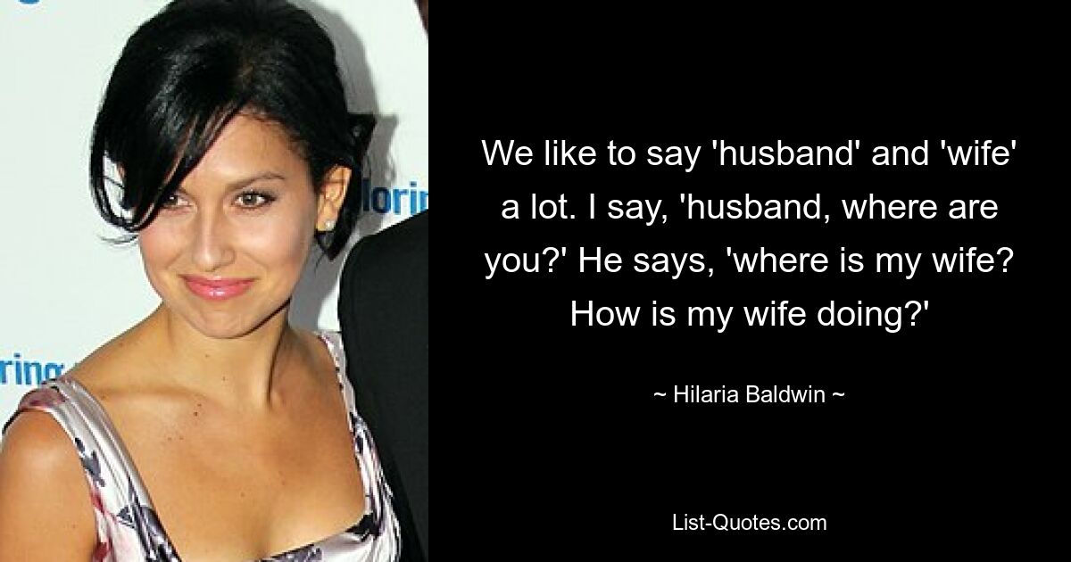 We like to say 'husband' and 'wife' a lot. I say, 'husband, where are you?' He says, 'where is my wife? How is my wife doing?' — © Hilaria Baldwin