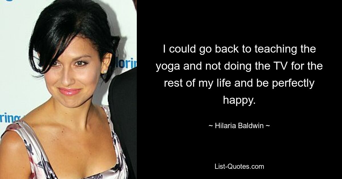 I could go back to teaching the yoga and not doing the TV for the rest of my life and be perfectly happy. — © Hilaria Baldwin