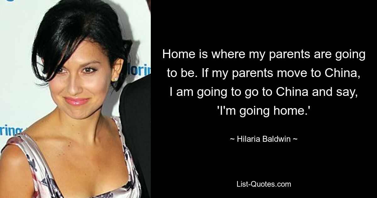 Home is where my parents are going to be. If my parents move to China, I am going to go to China and say, 'I'm going home.' — © Hilaria Baldwin