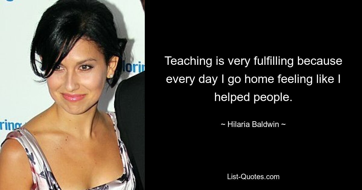 Teaching is very fulfilling because every day I go home feeling like I helped people. — © Hilaria Baldwin