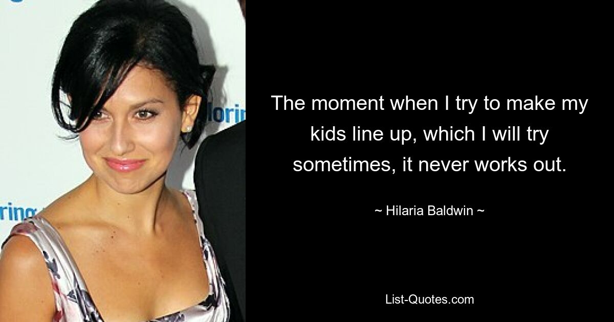 The moment when I try to make my kids line up, which I will try sometimes, it never works out. — © Hilaria Baldwin