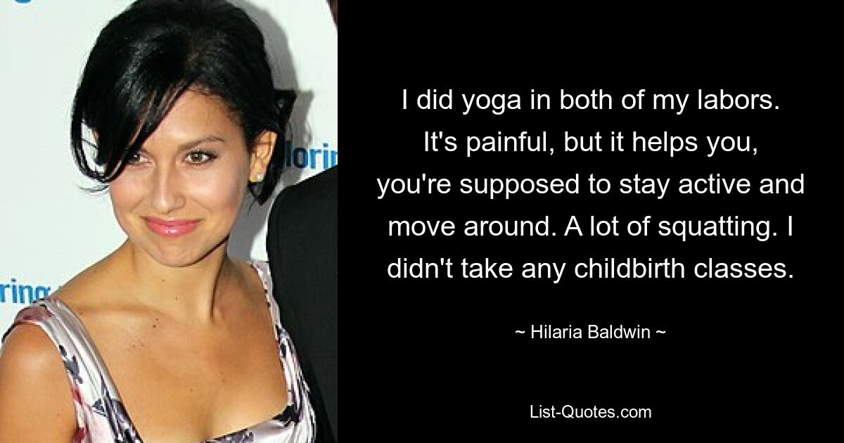 I did yoga in both of my labors. It's painful, but it helps you, you're supposed to stay active and move around. A lot of squatting. I didn't take any childbirth classes. — © Hilaria Baldwin